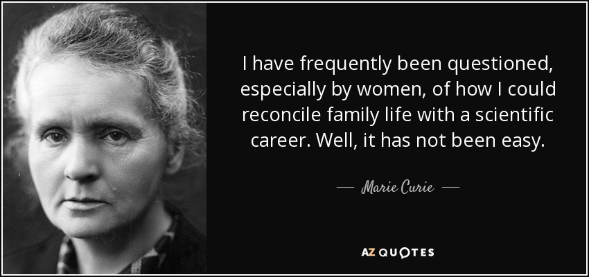I have frequently been questioned, especially by women, of how I could reconcile family life with a scientific career. Well, it has not been easy. - Marie Curie