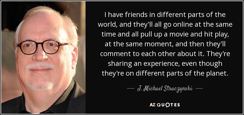 I have friends in different parts of the world, and they'll all go online at the same time and all pull up a movie and hit play, at the same moment, and then they'll comment to each other about it. They're sharing an experience, even though they're on different parts of the planet. - J. Michael Straczynski