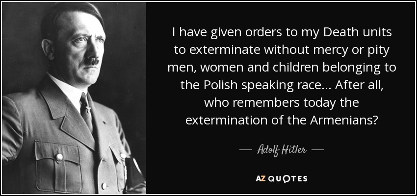 I have given orders to my Death units to exterminate without mercy or pity men, women and children belonging to the Polish speaking race... After all, who remembers today the extermination of the Armenians? - Adolf Hitler