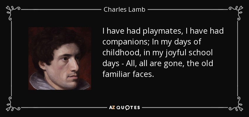 I have had playmates, I have had companions; In my days of childhood, in my joyful school days - All, all are gone, the old familiar faces. - Charles Lamb