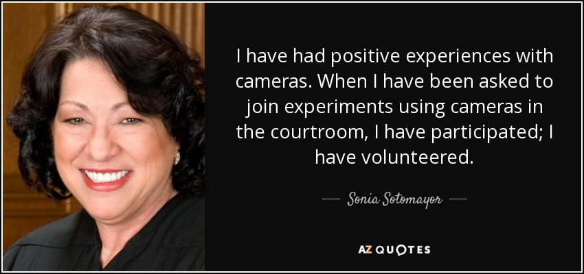 I have had positive experiences with cameras. When I have been asked to join experiments using cameras in the courtroom, I have participated; I have volunteered. - Sonia Sotomayor