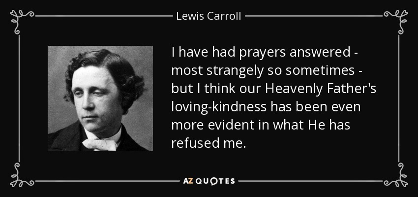 I have had prayers answered - most strangely so sometimes - but I think our Heavenly Father's loving-kindness has been even more evident in what He has refused me. - Lewis Carroll