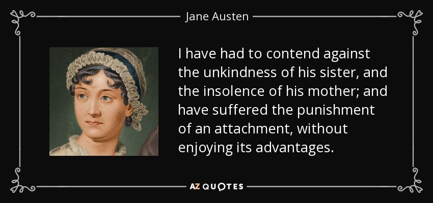 I have had to contend against the unkindness of his sister, and the insolence of his mother; and have suffered the punishment of an attachment, without enjoying its advantages. - Jane Austen