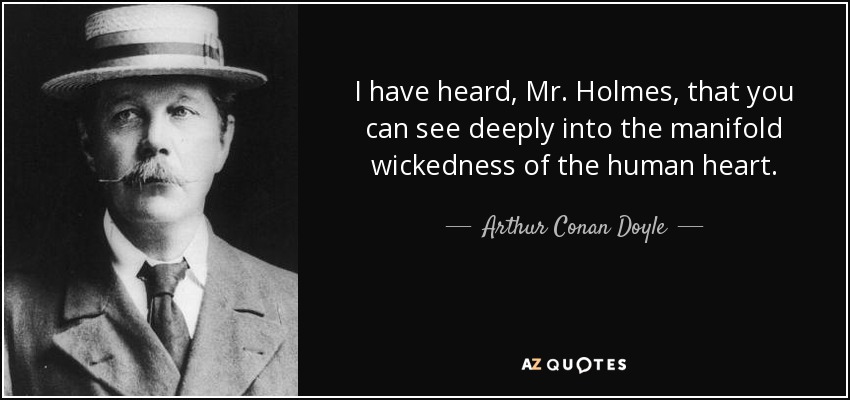 I have heard, Mr. Holmes, that you can see deeply into the manifold wickedness of the human heart. - Arthur Conan Doyle