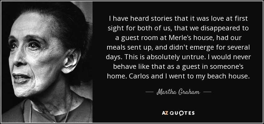 I have heard stories that it was love at first sight for both of us, that we disappeared to a guest room at Merle's house, had our meals sent up, and didn't emerge for several days. This is absolutely untrue. I would never behave like that as a guest in someone's home. Carlos and I went to my beach house. - Martha Graham