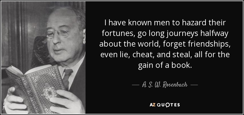 I have known men to hazard their fortunes, go long journeys halfway about the world, forget friendships, even lie, cheat, and steal, all for the gain of a book. - A. S. W. Rosenbach