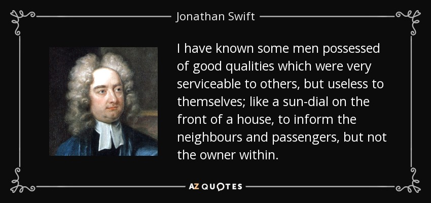I have known some men possessed of good qualities which were very serviceable to others, but useless to themselves; like a sun-dial on the front of a house, to inform the neighbours and passengers, but not the owner within. - Jonathan Swift