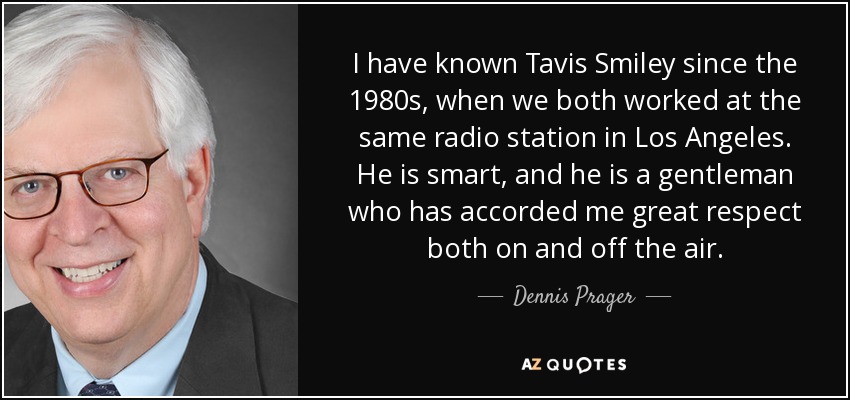 I have known Tavis Smiley since the 1980s, when we both worked at the same radio station in Los Angeles. He is smart, and he is a gentleman who has accorded me great respect both on and off the air. - Dennis Prager