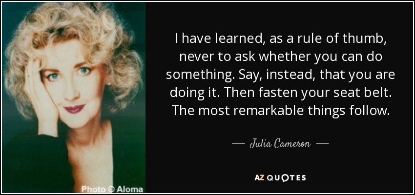 I have learned, as a rule of thumb, never to ask whether you can do something. Say, instead, that you are doing it. Then fasten your seat belt. The most remarkable things follow. - Julia Cameron