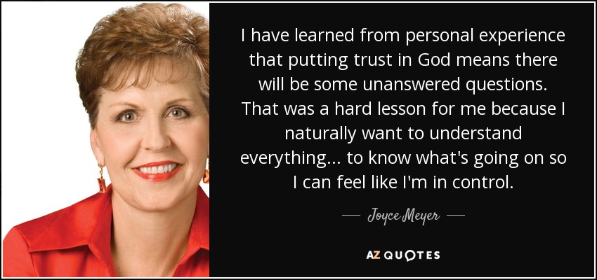 I have learned from personal experience that putting trust in God means there will be some unanswered questions. That was a hard lesson for me because I naturally want to understand everything... to know what's going on so I can feel like I'm in control. - Joyce Meyer