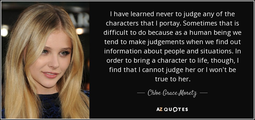 I have learned never to judge any of the characters that I portay. Sometimes that is difficult to do because as a human being we tend to make judgements when we find out information about people and situations. In order to bring a character to life, though, I find that I cannot judge her or I won't be true to her. - Chloe Grace Moretz