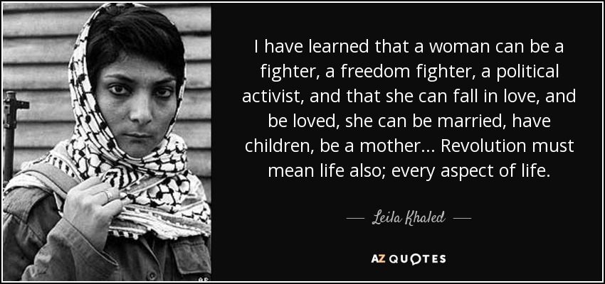 I have learned that a woman can be a fighter, a freedom fighter, a political activist, and that she can fall in love, and be loved, she can be married, have children, be a mother... Revolution must mean life also; every aspect of life. - Leila Khaled