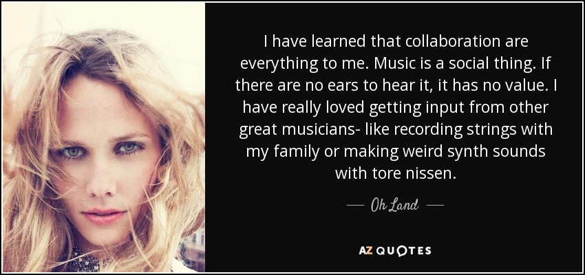 I have learned that collaboration are everything to me. Music is a social thing. If there are no ears to hear it, it has no value. I have really loved getting input from other great musicians- like recording strings with my family or making weird synth sounds with tore nissen. - Oh Land
