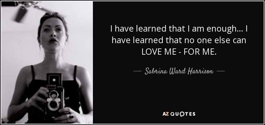 I have learned that I am enough... I have learned that no one else can LOVE ME - FOR ME. - Sabrina Ward Harrison