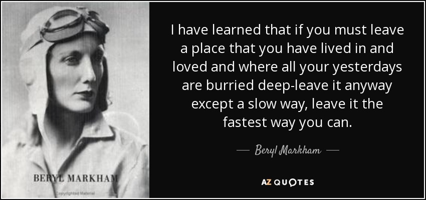 I have learned that if you must leave a place that you have lived in and loved and where all your yesterdays are burried deep-leave it anyway except a slow way, leave it the fastest way you can. - Beryl Markham