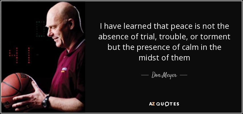 I have learned that peace is not the absence of trial, trouble, or torment but the presence of calm in the midst of them - Don Meyer