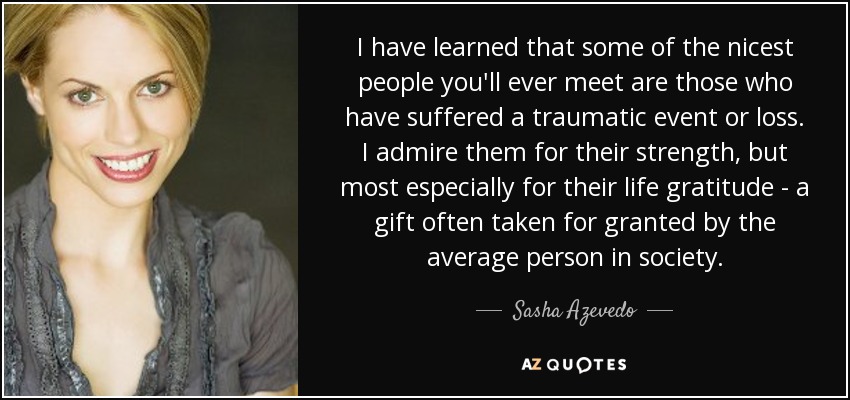 I have learned that some of the nicest people you'll ever meet are those who have suffered a traumatic event or loss. I admire them for their strength, but most especially for their life gratitude - a gift often taken for granted by the average person in society. - Sasha Azevedo
