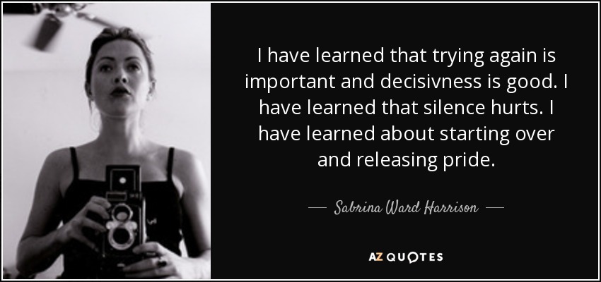 I have learned that trying again is important and decisivness is good. I have learned that silence hurts. I have learned about starting over and releasing pride. - Sabrina Ward Harrison