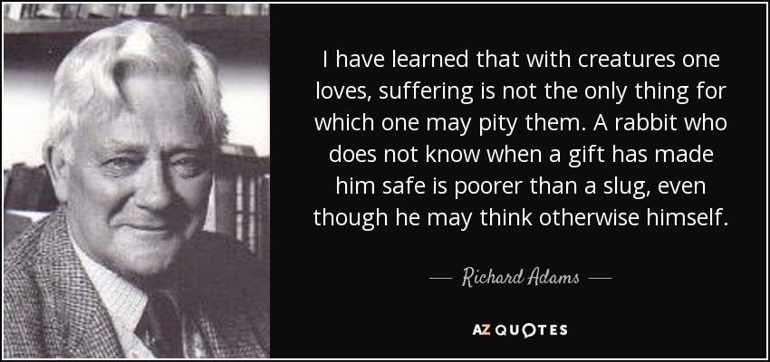 I have learned that with creatures one loves, suffering is not the only thing for which one may pity them. A rabbit who does not know when a gift has made him safe is poorer than a slug, even though he may think otherwise himself. - Richard Adams