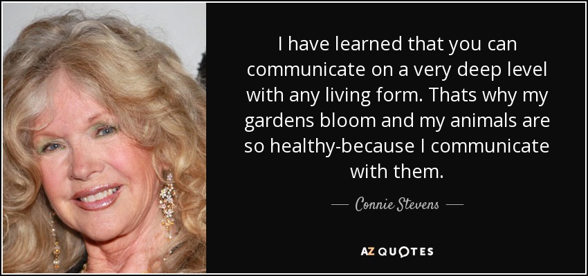I have learned that you can communicate on a very deep level with any living form. Thats why my gardens bloom and my animals are so healthy-because I communicate with them. - Connie Stevens