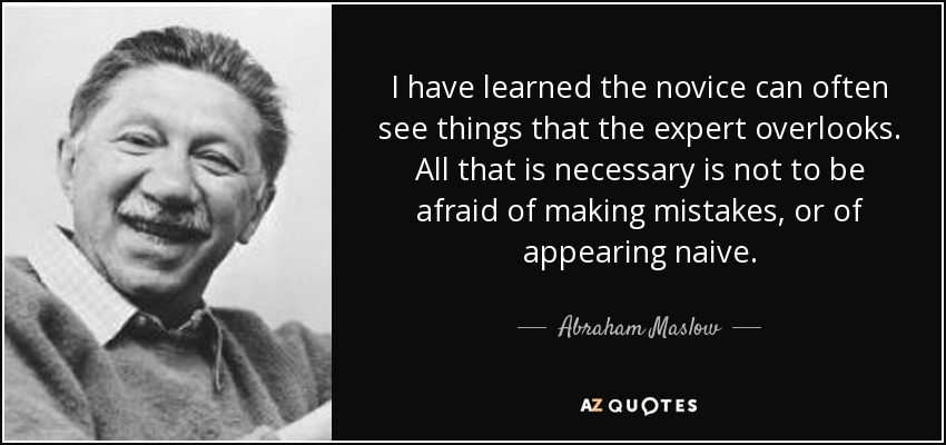 I have learned the novice can often see things that the expert overlooks. All that is necessary is not to be afraid of making mistakes, or of appearing naive. - Abraham Maslow