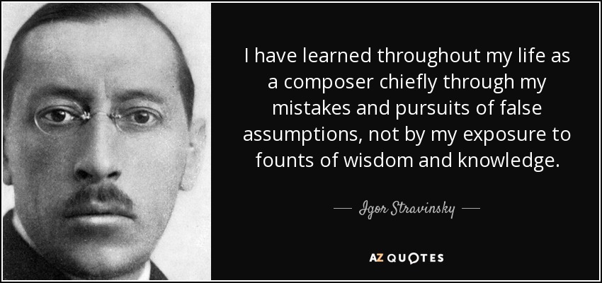 I have learned throughout my life as a composer chiefly through my mistakes and pursuits of false assumptions, not by my exposure to founts of wisdom and knowledge. - Igor Stravinsky