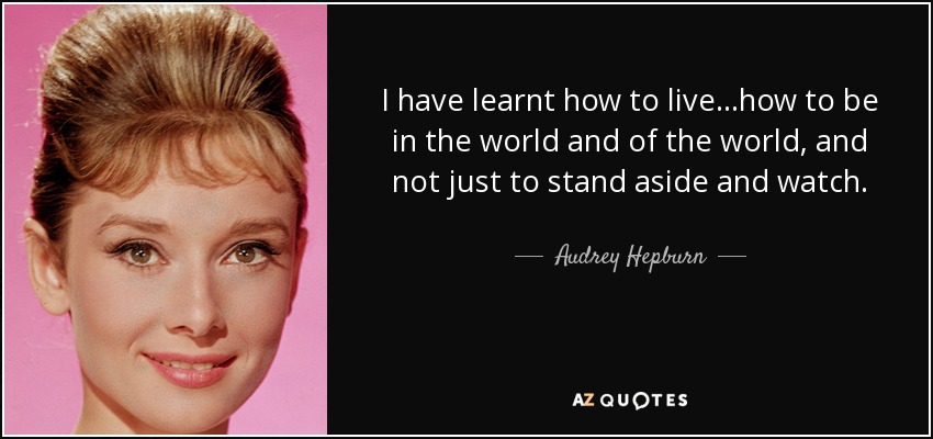 I have learnt how to live…how to be in the world and of the world, and not just to stand aside and watch. - Audrey Hepburn