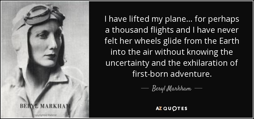 I have lifted my plane . . . for perhaps a thousand flights and I have never felt her wheels glide from the Earth into the air without knowing the uncertainty and the exhilaration of first-born adventure. - Beryl Markham