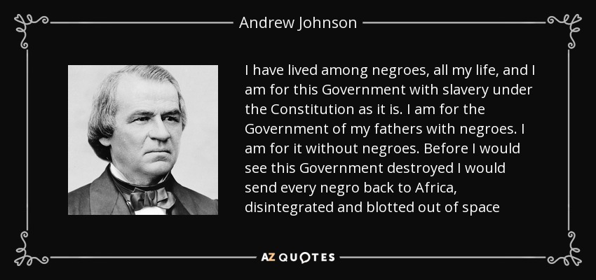 I have lived among negroes, all my life, and I am for this Government with slavery under the Constitution as it is. I am for the Government of my fathers with negroes. I am for it without negroes. Before I would see this Government destroyed I would send every negro back to Africa, disintegrated and blotted out of space - Andrew Johnson