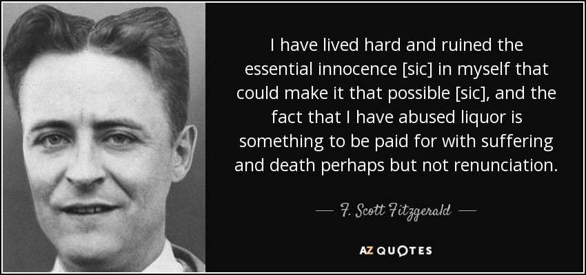I have lived hard and ruined the essential innocence [sic] in myself that could make it that possible [sic], and the fact that I have abused liquor is something to be paid for with suffering and death perhaps but not renunciation. - F. Scott Fitzgerald