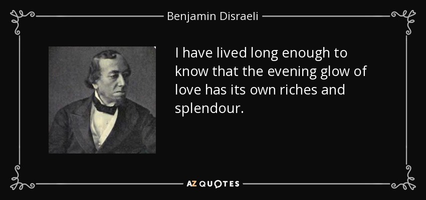 I have lived long enough to know that the evening glow of love has its own riches and splendour. - Benjamin Disraeli