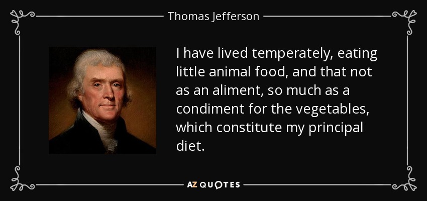 I have lived temperately, eating little animal food, and that not as an aliment, so much as a condiment for the vegetables, which constitute my principal diet. - Thomas Jefferson