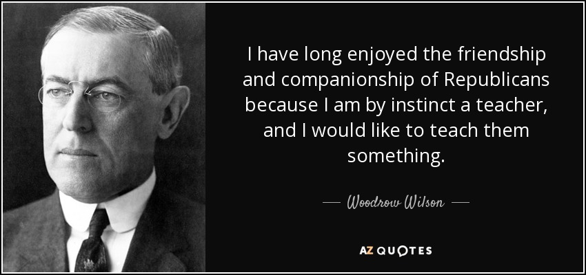 I have long enjoyed the friendship and companionship of Republicans because I am by instinct a teacher, and I would like to teach them something. - Woodrow Wilson