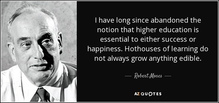 I have long since abandoned the notion that higher education is essential to either success or happiness. Hothouses of learning do not always grow anything edible. - Robert Moses