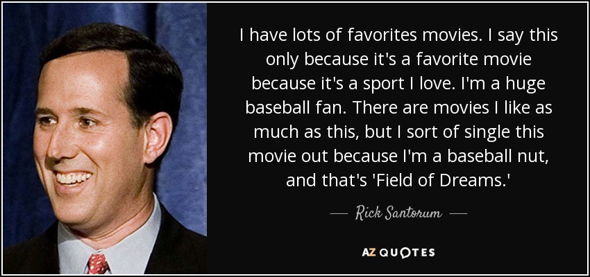 I have lots of favorites movies. I say this only because it's a favorite movie because it's a sport I love. I'm a huge baseball fan. There are movies I like as much as this, but I sort of single this movie out because I'm a baseball nut, and that's 'Field of Dreams.' - Rick Santorum