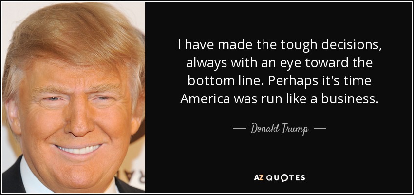 I have made the tough decisions, always with an eye toward the bottom line. Perhaps it's time America was run like a business. - Donald Trump