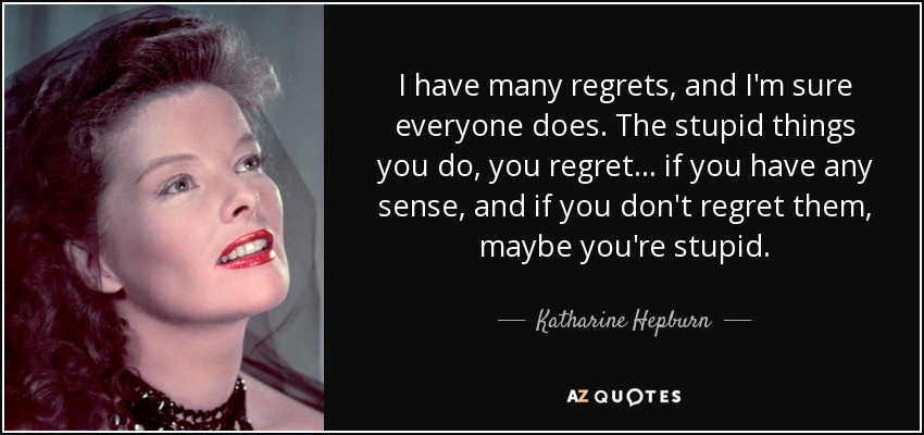 I have many regrets, and I'm sure everyone does. The stupid things you do, you regret... if you have any sense, and if you don't regret them, maybe you're stupid. - Katharine Hepburn