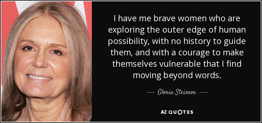 I have me brave women who are exploring the outer edge of human possibility, with no history to guide them, and with a courage to make themselves vulnerable that I find moving beyond words. - Gloria Steinem