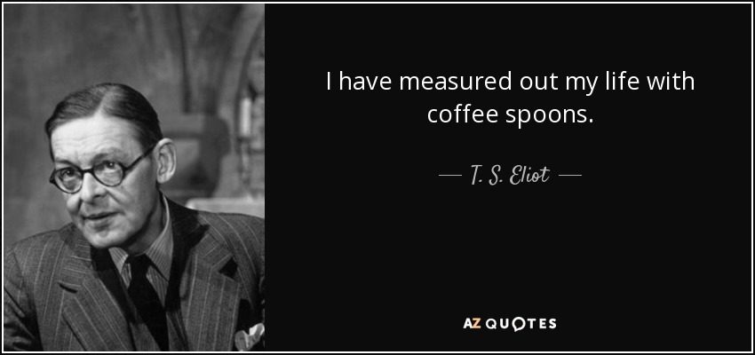 I have measured out my life with coffee spoons. - T. S. Eliot