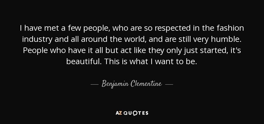 I have met a few people, who are so respected in the fashion industry and all around the world, and are still very humble. People who have it all but act like they only just started, it's beautiful. This is what I want to be. - Benjamin Clementine