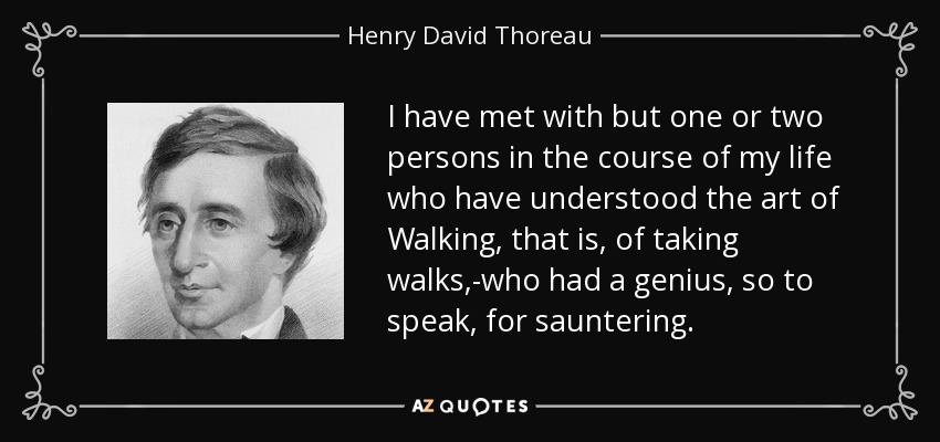 I have met with but one or two persons in the course of my life who have understood the art of Walking, that is, of taking walks,-who had a genius, so to speak, for sauntering. - Henry David Thoreau