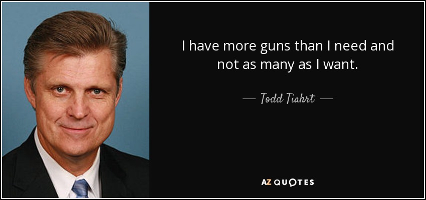 I have more guns than I need and not as many as I want. - Todd Tiahrt