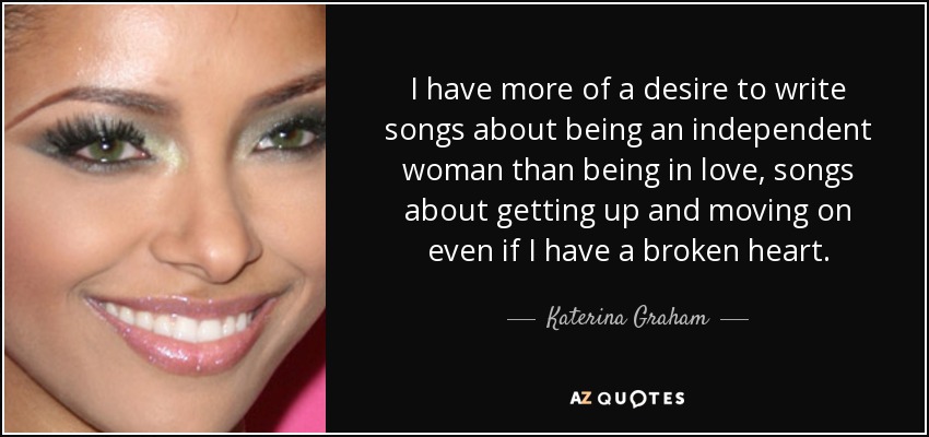 I have more of a desire to write songs about being an independent woman than being in love, songs about getting up and moving on even if I have a broken heart. - Katerina Graham