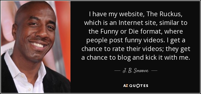 I have my website, The Ruckus, which is an Internet site, similar to the Funny or Die format, where people post funny videos. I get a chance to rate their videos; they get a chance to blog and kick it with me. - J. B. Smoove