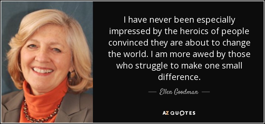 I have never been especially impressed by the heroics of people convinced they are about to change the world. I am more awed by those who struggle to make one small difference. - Ellen Goodman