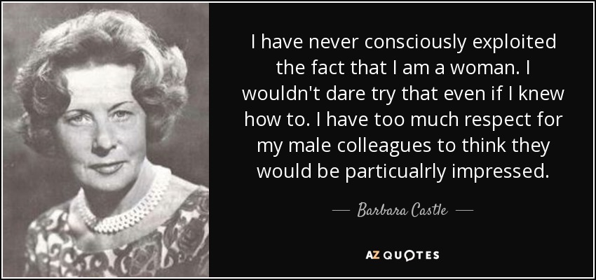 I have never consciously exploited the fact that I am a woman. I wouldn't dare try that even if I knew how to. I have too much respect for my male colleagues to think they would be particualrly impressed. - Barbara Castle, Baroness Castle of Blackburn