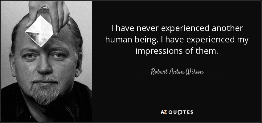 I have never experienced another human being. I have experienced my impressions of them. - Robert Anton Wilson