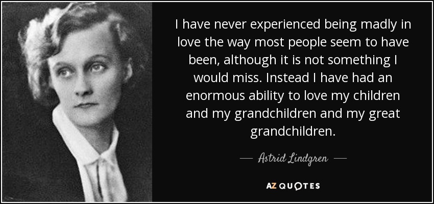 I have never experienced being madly in love the way most people seem to have been, although it is not something I would miss. Instead I have had an enormous ability to love my children and my grandchildren and my great grandchildren. - Astrid Lindgren