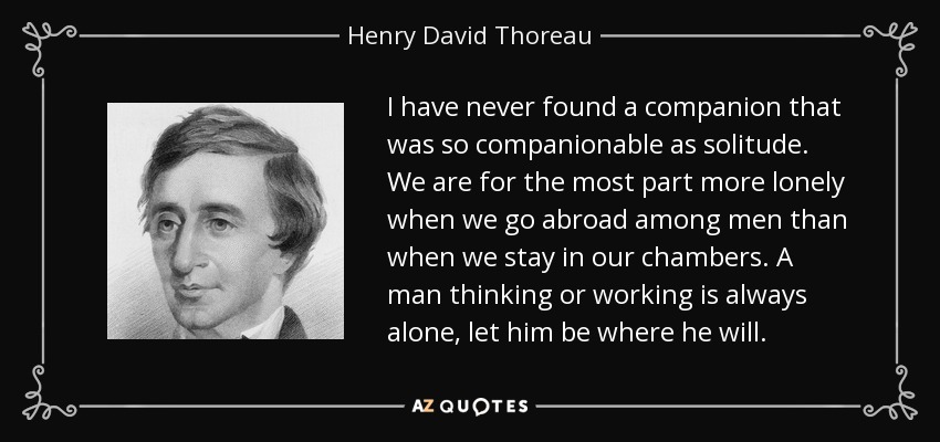 I have never found a companion that was so companionable as solitude. We are for the most part more lonely when we go abroad among men than when we stay in our chambers. A man thinking or working is always alone, let him be where he will. - Henry David Thoreau
