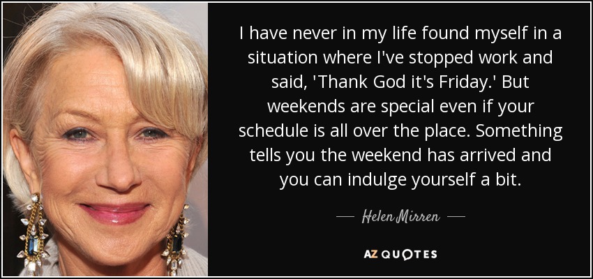 I have never in my life found myself in a situation where I've stopped work and said, 'Thank God it's Friday.' But weekends are special even if your schedule is all over the place. Something tells you the weekend has arrived and you can indulge yourself a bit. - Helen Mirren